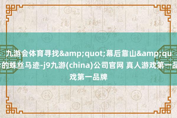 九游会体育寻找&quot;幕后靠山&quot;的蛛丝马迹-j9九游(china)公司官网 真人游戏第一品牌