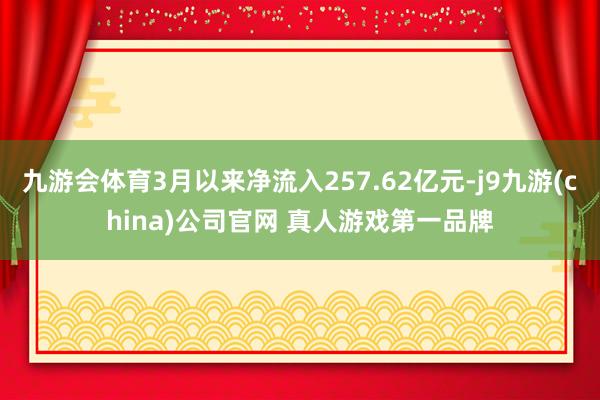九游会体育3月以来净流入257.62亿元-j9九游(china)公司官网 真人游戏第一品牌