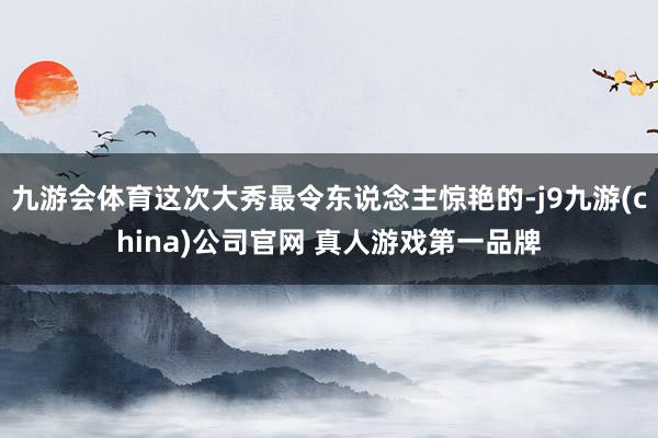 九游会体育这次大秀最令东说念主惊艳的-j9九游(china)公司官网 真人游戏第一品牌