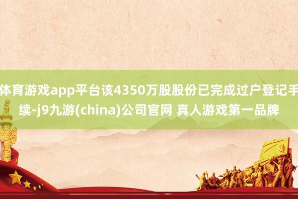 体育游戏app平台该4350万股股份已完成过户登记手续-j9九游(china)公司官网 真人游戏第一品牌