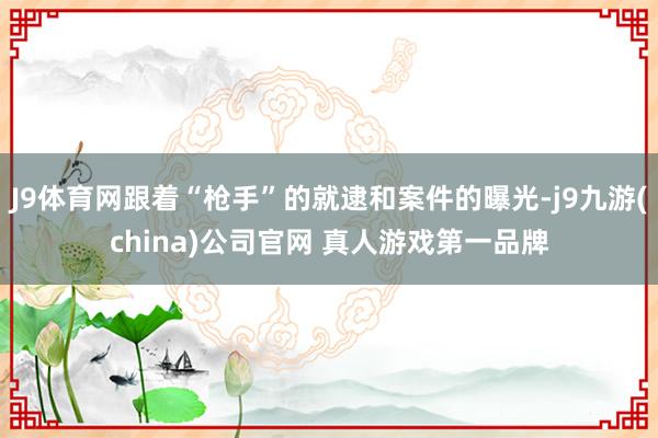 J9体育网跟着“枪手”的就逮和案件的曝光-j9九游(china)公司官网 真人游戏第一品牌