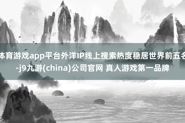体育游戏app平台外洋IP线上搜索热度稳居世界前五名-j9九游(china)公司官网 真人游戏第一品牌