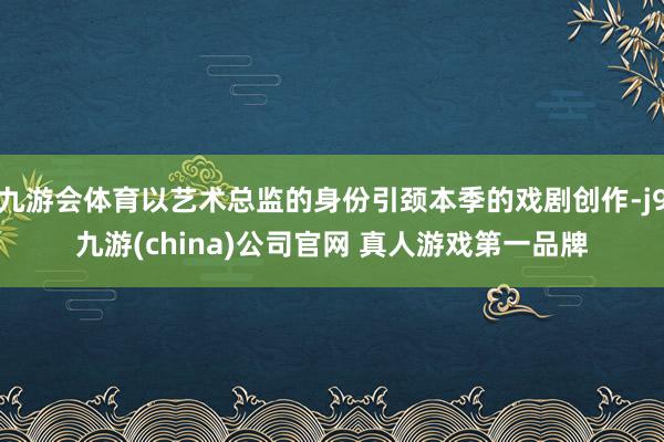 九游会体育以艺术总监的身份引颈本季的戏剧创作-j9九游(china)公司官网 真人游戏第一品牌