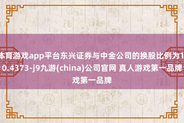 体育游戏app平台东兴证券与中金公司的换股比例为1:0.4373-j9九游(china)公司官网 真人游戏第一品牌