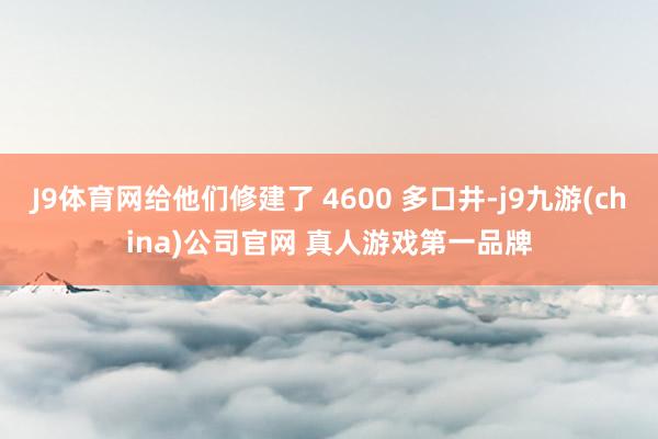 J9体育网给他们修建了 4600 多口井-j9九游(china)公司官网 真人游戏第一品牌