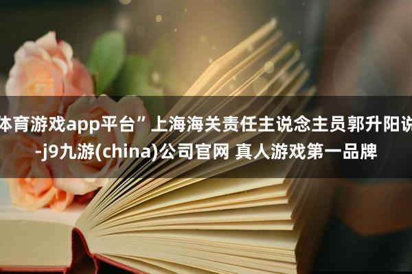体育游戏app平台”上海海关责任主说念主员郭升阳说-j9九游(china)公司官网 真人游戏第一品牌