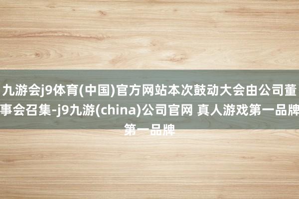 九游会j9体育(中国)官方网站本次鼓动大会由公司董事会召集-j9九游(china)公司官网 真人游戏第一品牌