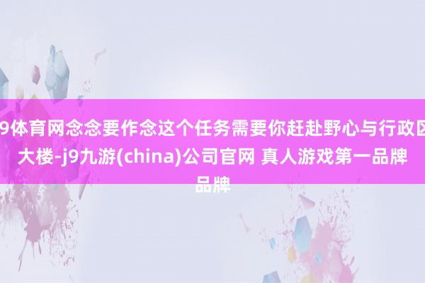 J9体育网念念要作念这个任务需要你赶赴野心与行政区大楼-j9九游(china)公司官网 真人游戏第一品牌