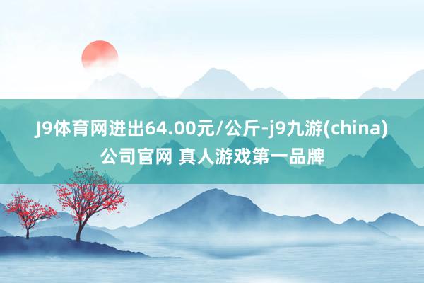 J9体育网进出64.00元/公斤-j9九游(china)公司官网 真人游戏第一品牌