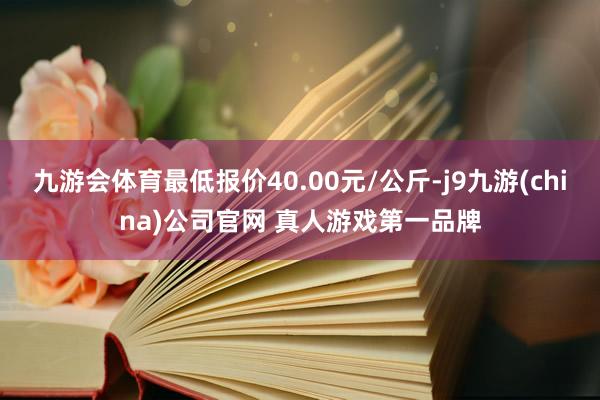 九游会体育最低报价40.00元/公斤-j9九游(china)公司官网 真人游戏第一品牌