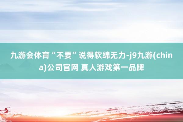 九游会体育“不要”说得软绵无力-j9九游(china)公司官网 真人游戏第一品牌