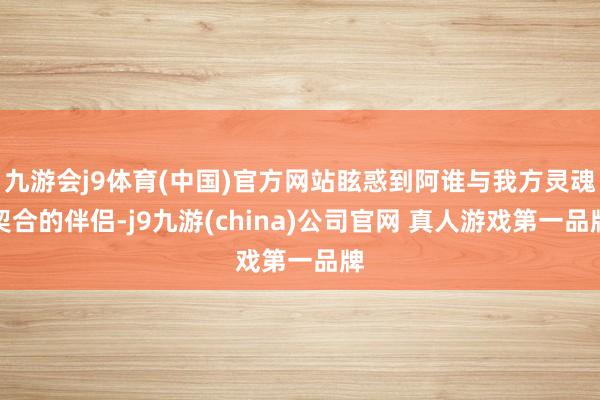 九游会j9体育(中国)官方网站眩惑到阿谁与我方灵魂契合的伴侣-j9九游(china)公司官网 真人游戏第一品牌