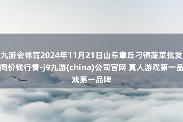 九游会体育2024年11月21日山东章丘刁镇蔬菜批发阛阓价钱行情-j9九游(china)公司官网 真人游戏第一品牌