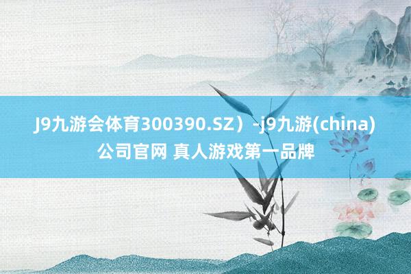 J9九游会体育300390.SZ)-j9九游(china)公司官网 真人游戏第一品牌