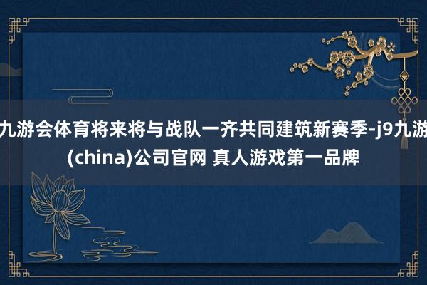 九游会体育将来将与战队一齐共同建筑新赛季-j9九游(china)公司官网 真人游戏第一品牌