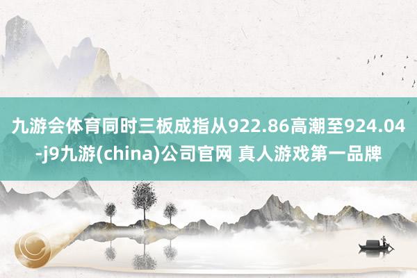 九游会体育同时三板成指从922.86高潮至924.04-j9九游(china)公司官网 真人游戏第一品牌