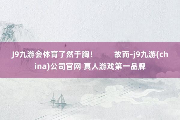 J9九游会体育了然于胸！        故而-j9九游(china)公司官网 真人游戏第一品牌