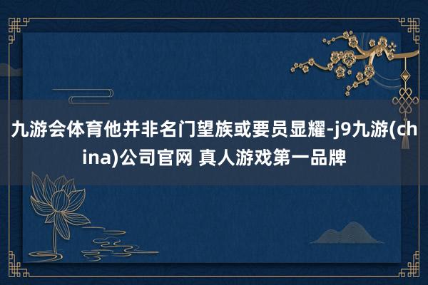 九游会体育他并非名门望族或要员显耀-j9九游(china)公司官网 真人游戏第一品牌