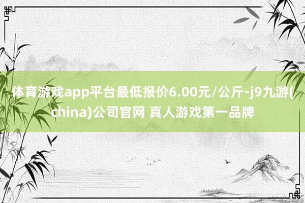 体育游戏app平台最低报价6.00元/公斤-j9九游(china)公司官网 真人游戏第一品牌