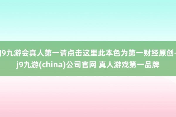 J9九游会真人第一请点击这里此本色为第一财经原创-j9九游(china)公司官网 真人游戏第一品牌