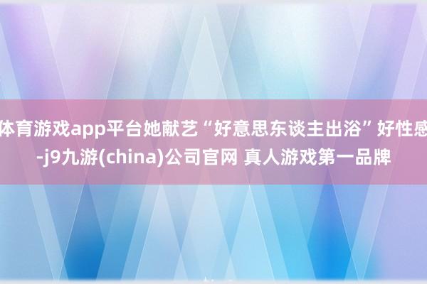 体育游戏app平台她献艺“好意思东谈主出浴”好性感-j9九游(china)公司官网 真人游戏第一品牌