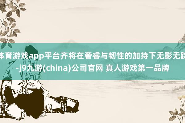 体育游戏app平台齐将在奢睿与韧性的加持下无影无踪-j9九游(china)公司官网 真人游戏第一品牌