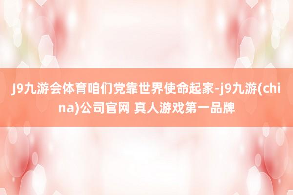 J9九游会体育咱们党靠世界使命起家-j9九游(china)公司官网 真人游戏第一品牌