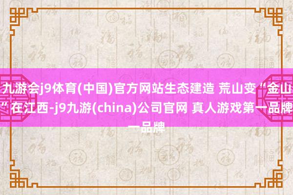 九游会j9体育(中国)官方网站生态建造 荒山变“金山”在江西-j9九游(china)公司官网 真人游戏第一品牌