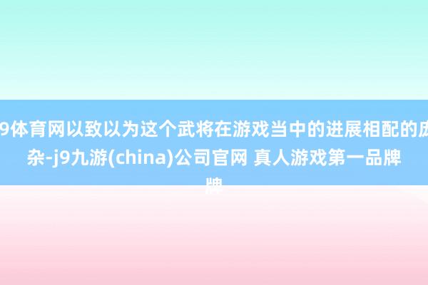 J9体育网以致以为这个武将在游戏当中的进展相配的庞杂-j9九游(china)公司官网 真人游戏第一品牌