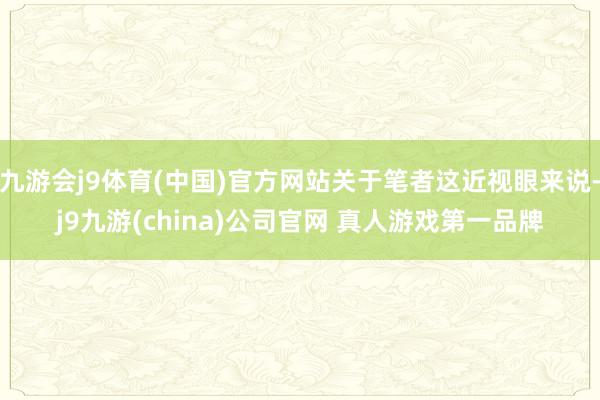 九游会j9体育(中国)官方网站关于笔者这近视眼来说-j9九游(china)公司官网 真人游戏第一品牌
