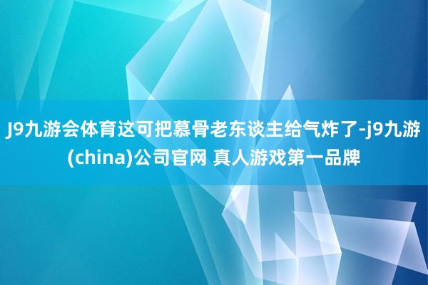 J9九游会体育这可把慕骨老东谈主给气炸了-j9九游(china)公司官网 真人游戏第一品牌