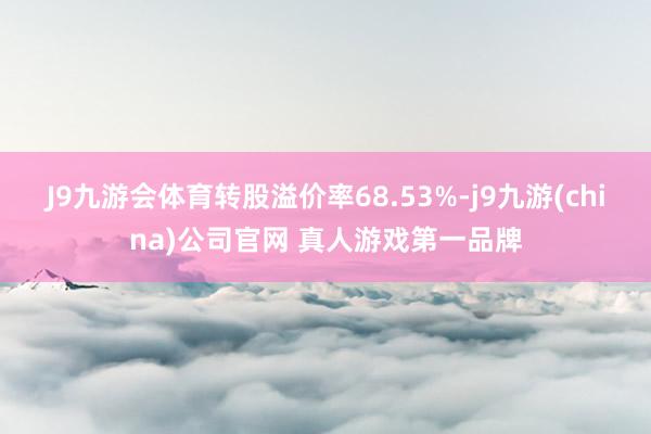 J9九游会体育转股溢价率68.53%-j9九游(china)公司官网 真人游戏第一品牌