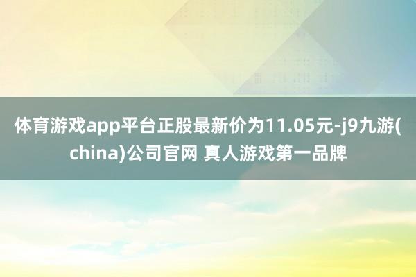 体育游戏app平台正股最新价为11.05元-j9九游(china)公司官网 真人游戏第一品牌