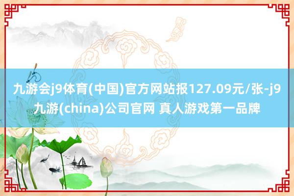 九游会j9体育(中国)官方网站报127.09元/张-j9九游(china)公司官网 真人游戏第一品牌