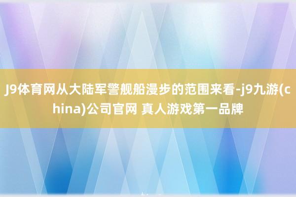 J9体育网从大陆军警舰船漫步的范围来看-j9九游(china)公司官网 真人游戏第一品牌