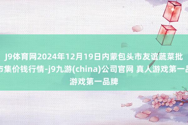 J9体育网2024年12月19日内蒙包头市友谊蔬菜批发市集价钱行情-j9九游(china)公司官网 真人游戏第一品牌