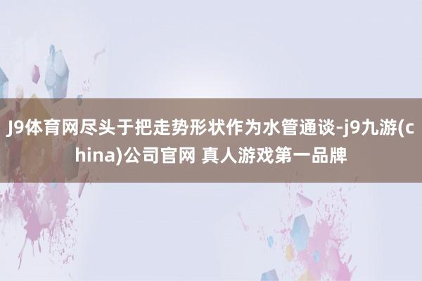 J9体育网尽头于把走势形状作为水管通谈-j9九游(china)公司官网 真人游戏第一品牌
