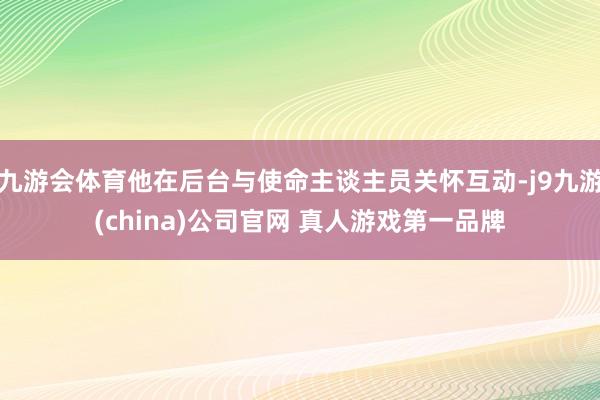 九游会体育他在后台与使命主谈主员关怀互动-j9九游(china)公司官网 真人游戏第一品牌