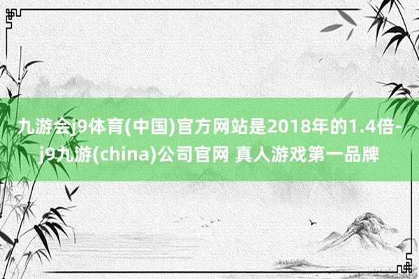 九游会j9体育(中国)官方网站是2018年的1.4倍-j9九游(china)公司官网 真人游戏第一品牌