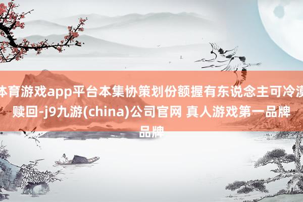 体育游戏app平台本集协策划份额握有东说念主可冷漠赎回-j9九游(china)公司官网 真人游戏第一品牌