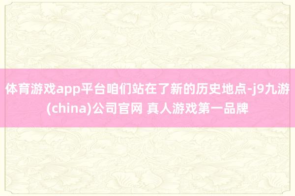 体育游戏app平台咱们站在了新的历史地点-j9九游(china)公司官网 真人游戏第一品牌