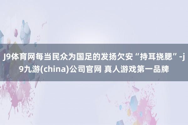 J9体育网每当民众为国足的发扬欠安“持耳挠腮”-j9九游(china)公司官网 真人游戏第一品牌