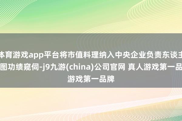 体育游戏app平台将市值料理纳入中央企业负责东谈主贪图功绩窥伺-j9九游(china)公司官网 真人游戏第一品牌