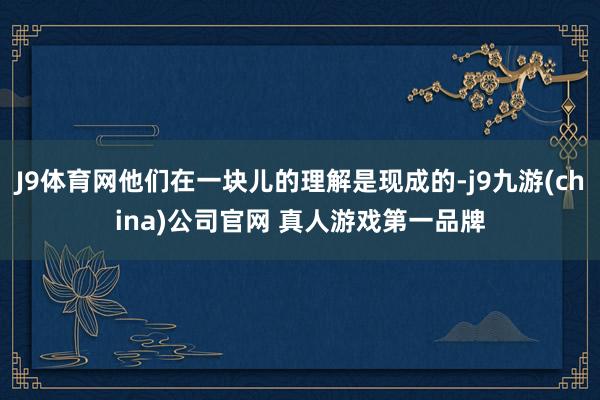 J9体育网他们在一块儿的理解是现成的-j9九游(china)公司官网 真人游戏第一品牌