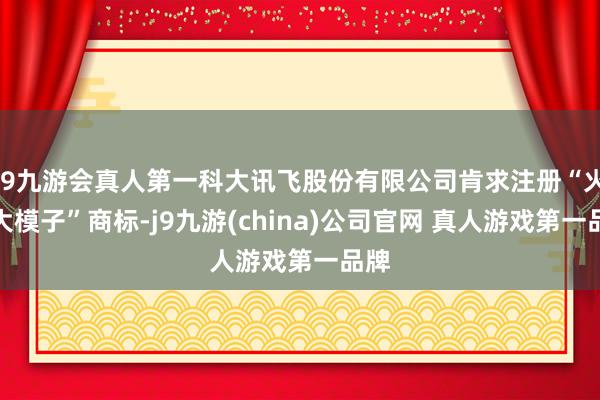 J9九游会真人第一科大讯飞股份有限公司肯求注册“火星大模子”商标-j9九游(china)公司官网 真人游戏第一品牌
