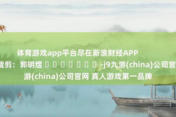 体育游戏app平台尽在新浪财经APP            						背负裁剪：郭明煜 							-j9九游(china)公司官网 真人游戏第一品牌