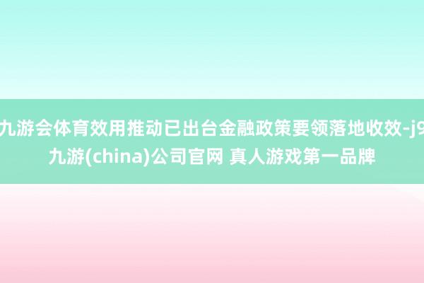 九游会体育效用推动已出台金融政策要领落地收效-j9九游(china)公司官网 真人游戏第一品牌