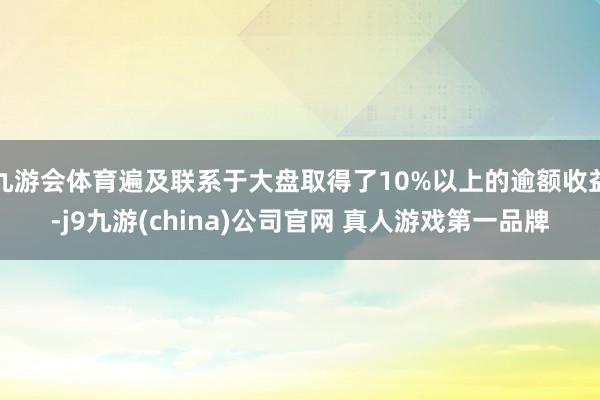 九游会体育遍及联系于大盘取得了10%以上的逾额收益-j9九游(china)公司官网 真人游戏第一品牌