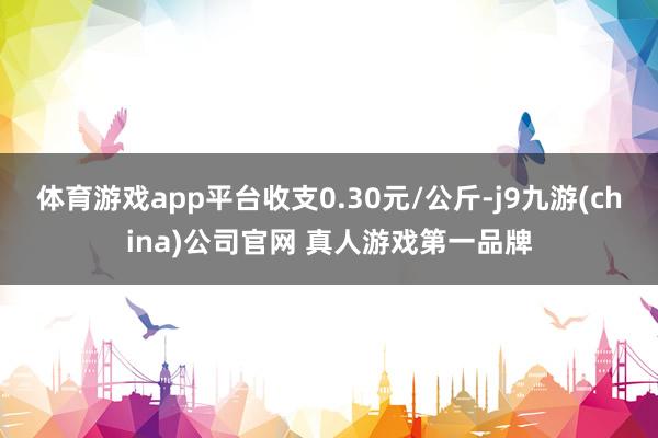 体育游戏app平台收支0.30元/公斤-j9九游(china)公司官网 真人游戏第一品牌