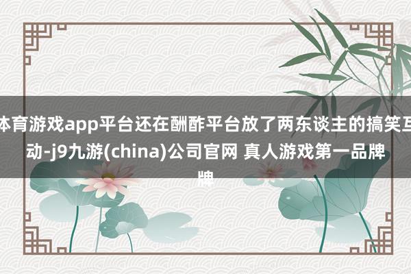 体育游戏app平台还在酬酢平台放了两东谈主的搞笑互动-j9九游(china)公司官网 真人游戏第一品牌